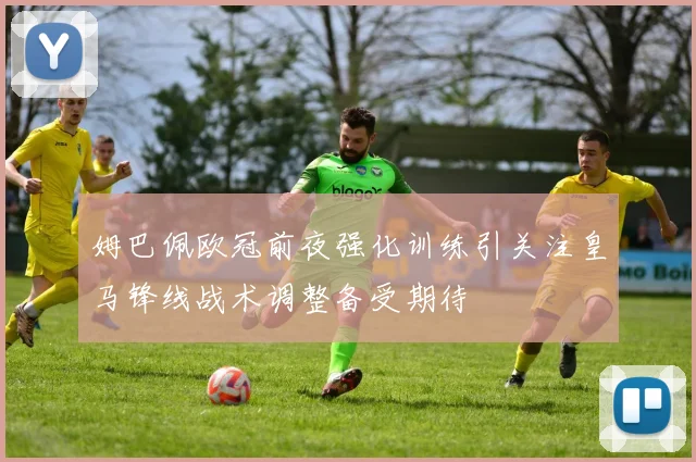 姆巴佩欧冠前夜强化训练引关注皇马锋线战术调整备受期待