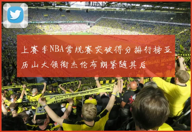上赛季NBA常规赛突破得分排行榜亚历山大领衔杰伦布朗紧随其后