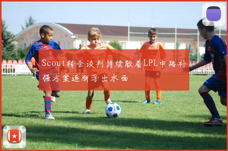 Scout转会谈判持续胶着LPL中路补强方案逐渐浮出水面