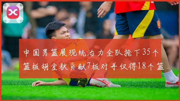 中国男篮展现统治力全队抢下35个篮板胡金秋贡献7板对手仅得18个篮板