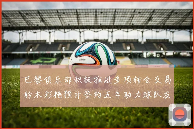 巴黎俱乐部积极推进多项转会交易铃木彩艳预计签约五年助力球队发展