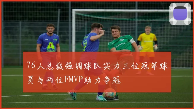 76人总裁强调球队实力三位冠军球员与两位FMVP助力争冠