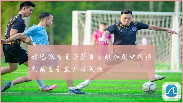 姆巴佩与皇马薪资分歧加剧续约谈判前景引发广泛关注
