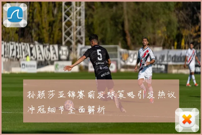 孙颖莎亚锦赛前发球策略引发热议冲冠细节全面解析