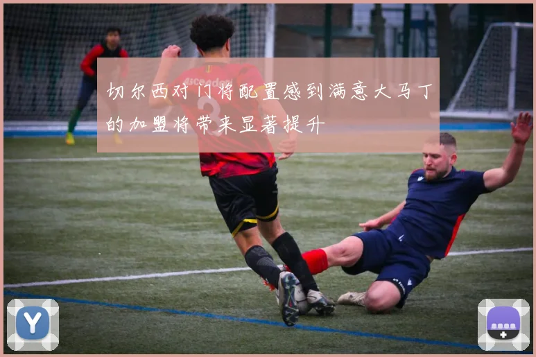 切尔西对门将配置感到满意大马丁的加盟将带来显著提升