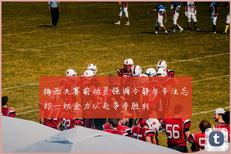 梅西决赛前动员强调冷静与专注忘却一切全力以赴争夺胜利