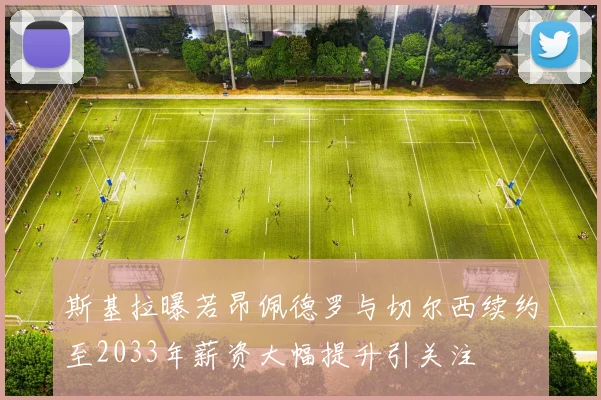 斯基拉曝若昂佩德罗与切尔西续约至2033年薪资大幅提升引关注