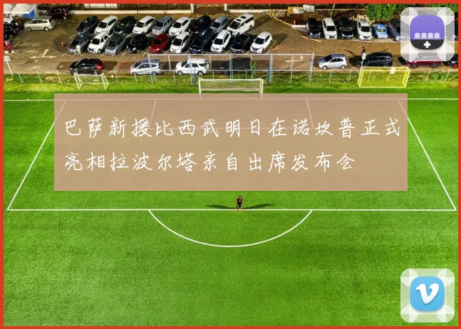 巴萨新援比西武明日在诺坎普正式亮相拉波尔塔亲自出席发布会