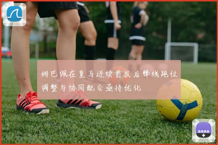 姆巴佩在皇马连续首发后锋线跑位调整与协同配合亟待优化