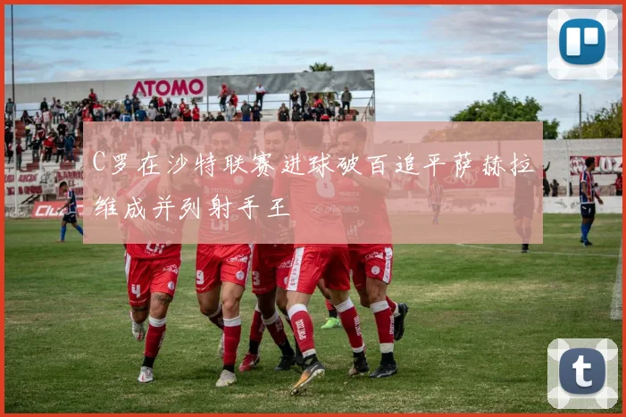C罗在沙特联赛进球破百追平萨赫拉维成并列射手王
